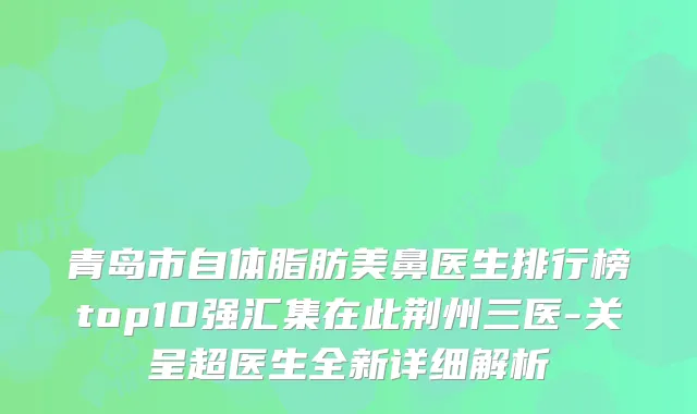 青岛市自体脂肪美鼻医生排行榜top10强汇集在此荆州三医-关呈超医生全新详细解析