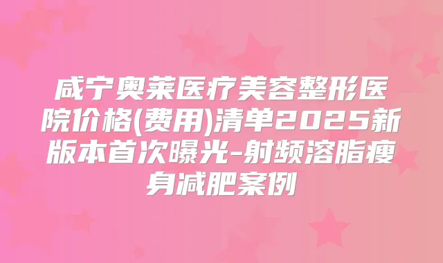咸宁奥莱医疗美容整形医院价格(费用)清单2025新版本曝光-射频溶脂瘦身减肥案例
