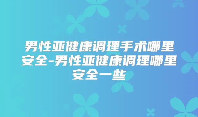男性亚健康调理手术哪里安全-男性亚健康调理哪里安全一些