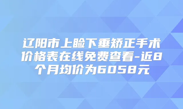 辽阳市上睑下垂矫正手术价格表在线免费查看-近8个月均价为6058元