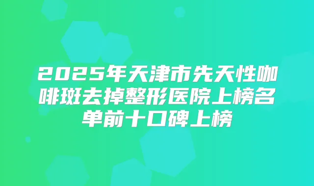 2025年天津市先天性咖啡斑去掉整形医院上榜名单前十口碑上榜