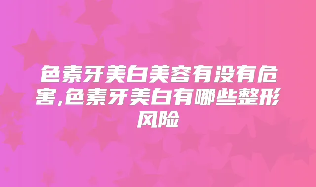 色素牙美白美容有没有危害,色素牙美白有哪些整形风险