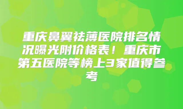 重庆鼻翼祛薄医院排名情况曝光附价格表！重庆市第五医院等榜上3家值得参考