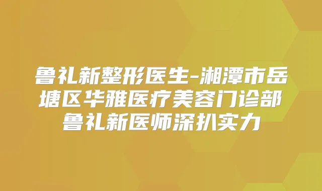 鲁礼新整形医生-湘潭市岳塘区华雅医疗美容门诊部鲁礼新医师深扒实力