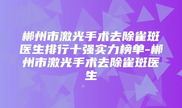 郴州市激光手术去除雀斑医生排行十强实力榜单-郴州市激光手术去除雀斑医生