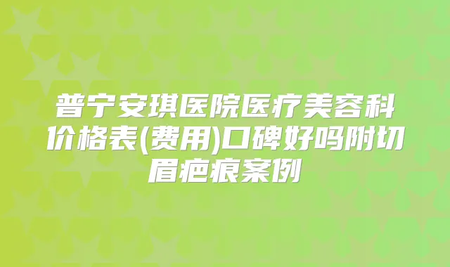 普宁安琪医院医疗美容科价格表(费用)口碑好吗附切眉疤痕案例