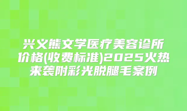 兴义熊文学医疗美容诊所价格(收费标准)2025火热来袭附彩光脱腿毛案例