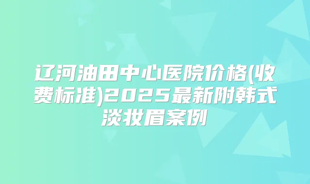 辽河油田中心医院价格(收费标准)2025新附韩式淡妆眉案例