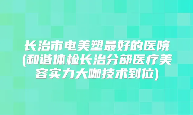 长治市电美塑好的医院(和谐体检长治分部医疗美容实力大咖技术到位)