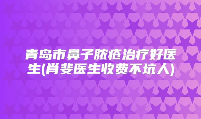 青岛市鼻子脓疮好医生(肖斐医生收费不坑人)