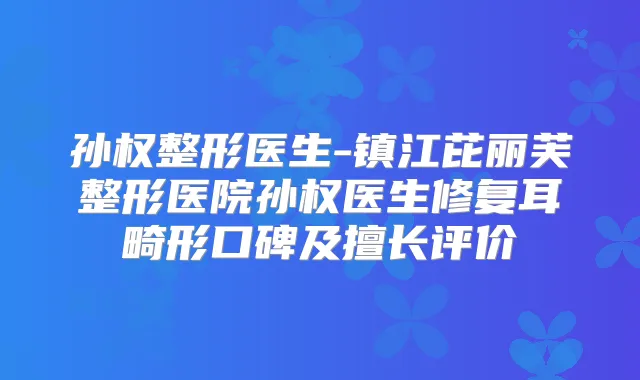 孙权整形医生-镇江芘丽芙整形医院孙权医生修复耳畸形口碑及擅长评价