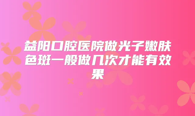 益阳口腔医院做光子嫩肤色斑一般做几次才能有效果