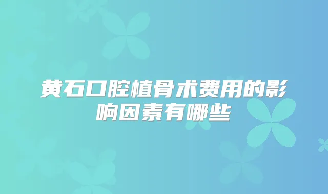 黄石口腔植骨术费用的影响因素有哪些