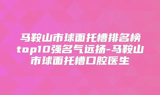 马鞍山市球面托槽排名榜top10强名气远扬-马鞍山市球面托槽口腔医生