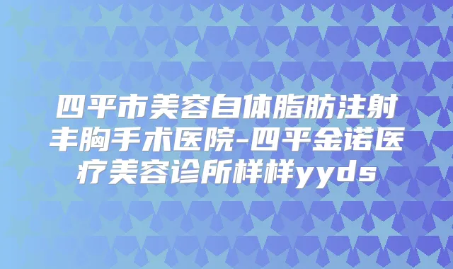 四平市美容自体脂肪注射丰胸手术医院-四平金诺医疗美容诊所样样yyds