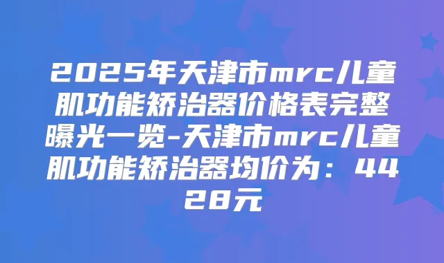 2025年天津市mrc儿童肌功能矫治器价格表完整曝光一览-天津市mrc儿童肌功能矫治器均价为:4428元