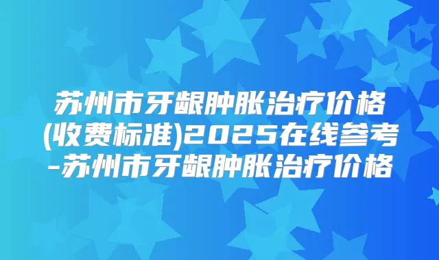 苏州市牙龈肿胀价格(收费标准)2025在线参考-苏州市牙龈肿胀价格