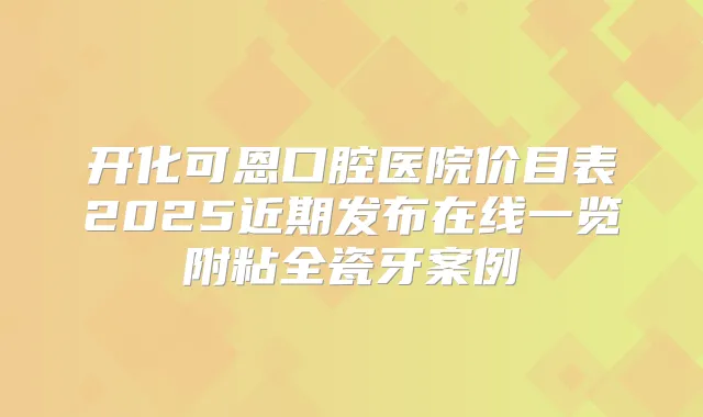 开化可恩口腔医院价目表2025近期发布在线一览附粘全瓷牙案例