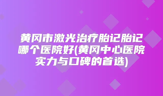黄冈市激光胎记胎记哪个医院好(黄冈中心医院实力与口碑的首选)