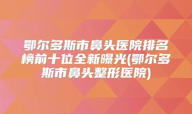 鄂尔多斯市鼻头医院排名榜前十位全新曝光(鄂尔多斯市鼻头整形医院)