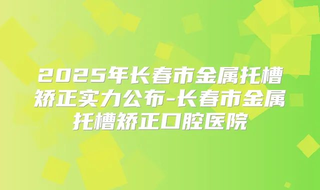 2025年长春市金属托槽矫正实力公布-长春市金属托槽矫正口腔医院