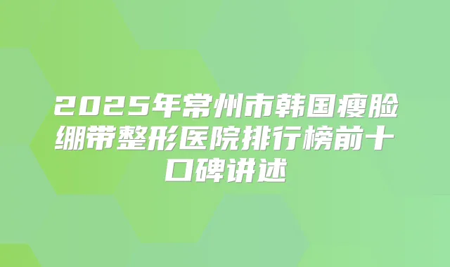 2025年常州市韩国瘦脸绷带整形医院排行榜前十口碑讲述