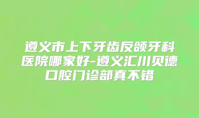 遵义市上下牙齿反颌牙科医院哪家好-遵义汇川贝德口腔门诊部真不错