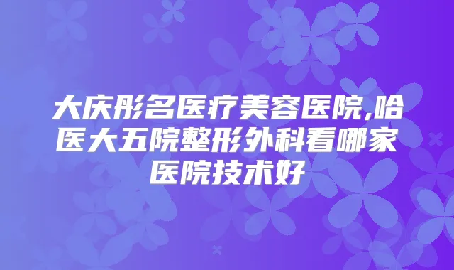 title="大庆彤名医疗美容医院,哈医大五院整形外科看哪家医院技术好"