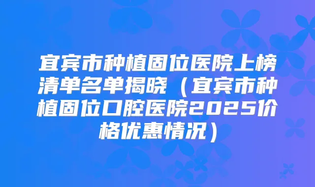 宜宾市种植固位医院上榜清单名单揭晓(宜宾市种植固位口腔医院2025价格优惠情况)