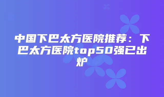 中国下巴太方医院推荐：下巴太方医院top50强已出炉