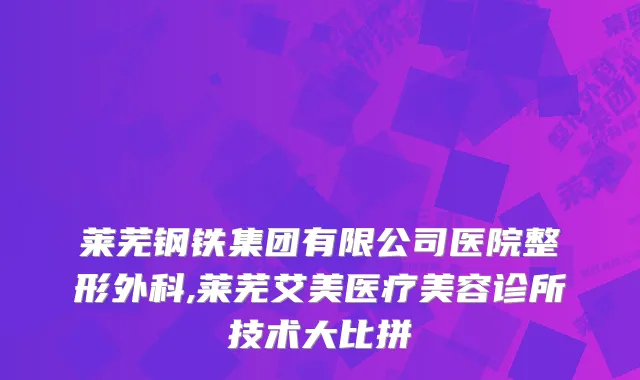莱芜钢铁集团有限公司医院整形外科,莱芜艾美医疗美容诊所技术大比拼