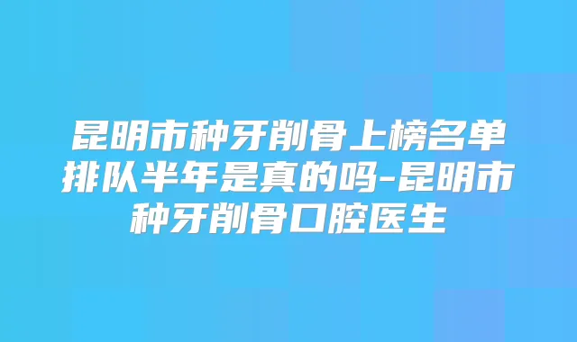 昆明市种牙削骨上榜名单排队半年是真的吗-昆明市种牙削骨口腔医生