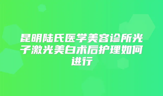 昆明陆氏医学美容诊所光子激光美白术后护理如何进行
