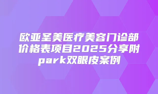 欧亚圣美医疗美容门诊部价格表项目2025分享附park双眼皮案例
