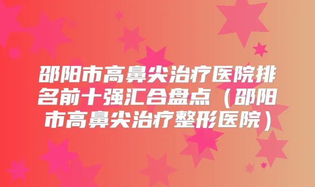 邵阳市高鼻尖医院排名前十强汇合盘点(邵阳市高鼻尖整形医院)