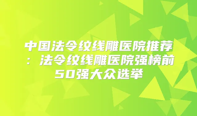 中国法令纹线雕医院推荐:法令纹线雕医院强榜前50强大众选举