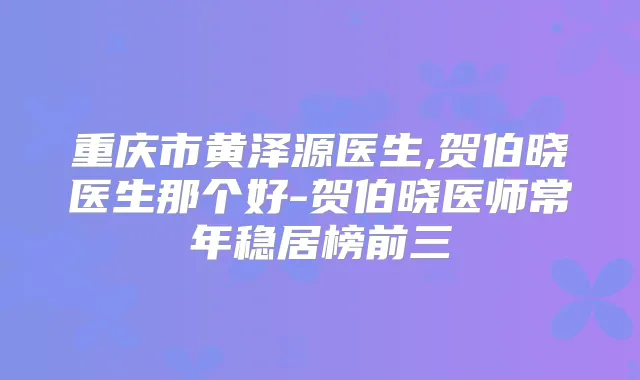 重庆市黄泽源医生,贺伯晓医生那个好-贺伯晓医师常年稳居榜前三