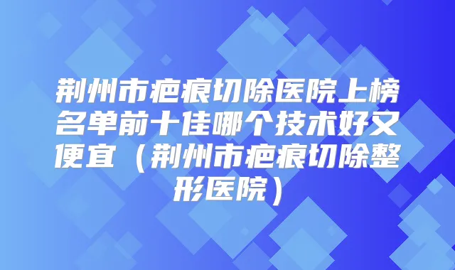 荆州市疤痕切除医院上榜名单前十佳哪个技术好又便宜（荆州市疤痕切除整形医院）