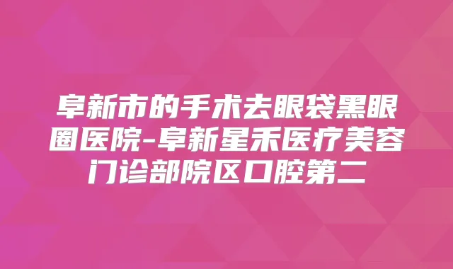 阜新市的手术去眼袋黑眼圈医院-阜新星禾医疗美容门诊部院区口腔第二