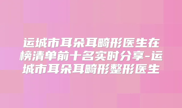 运城市耳朵耳畸形医生在榜清单前十名实时分享-运城市耳朵耳畸形整形医生