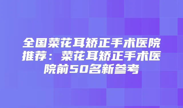 全国菜花耳矫正手术医院推荐:菜花耳矫正手术医院前50名新参考