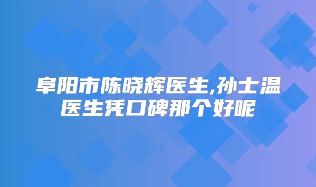 阜阳市陈晓辉医生,孙士温医生凭口碑那个好呢