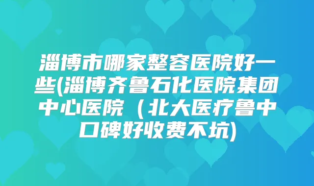 淄博市哪家整容医院好一些(淄博齐鲁石化医院集团中心医院（北大医疗鲁中口碑好收费不坑)