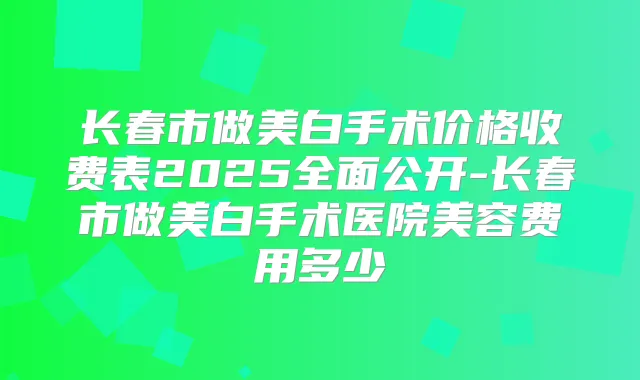 长春市做美白手术价格收费表2025全面公开-长春市做美白手术医院美容费用多少