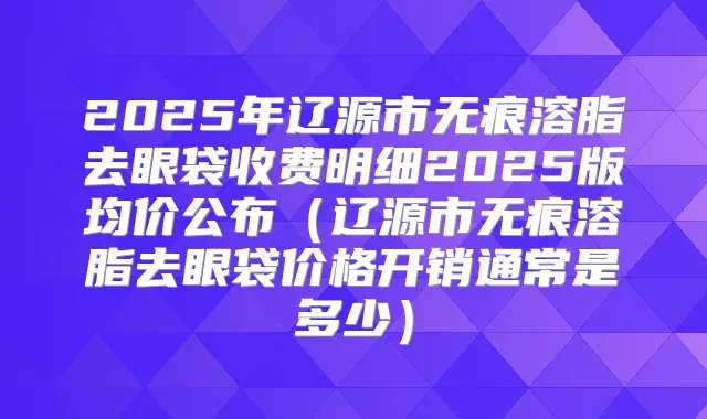 2025年辽源市无痕溶脂去眼袋收费明细2025版均价公布(辽源市无痕溶脂去眼袋价格开销通常是多少)