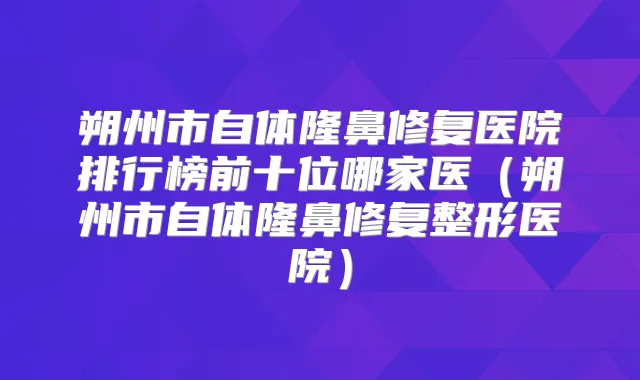 朔州市自体隆鼻修复医院排行榜前十位哪家医(朔州市自体隆鼻修复整形医院)