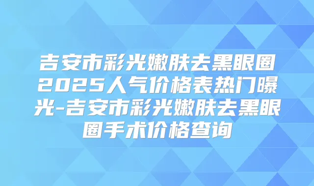 吉安市彩光嫩肤去黑眼圈2025人气价格表热门曝光-吉安市彩光嫩肤去黑眼圈手术价格查询