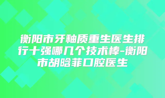 衡阳市牙釉质重生医生排行十强哪几个技术棒-衡阳市胡晗菲口腔医生