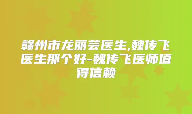 赣州市龙丽芸医生,魏传飞医生那个好-魏传飞医师值得信赖
