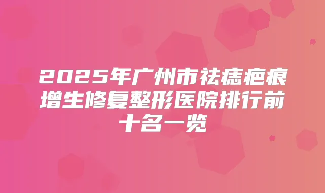2025年广州市祛痣疤痕增生修复整形医院排行前十名一览